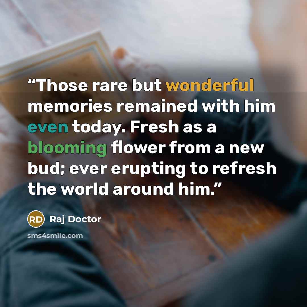 “Those rare but wonderful memories remained with him even today. Fresh as a blooming flower from a new bud; ever erupting to refresh the world around him.” quote by Raj Doctor