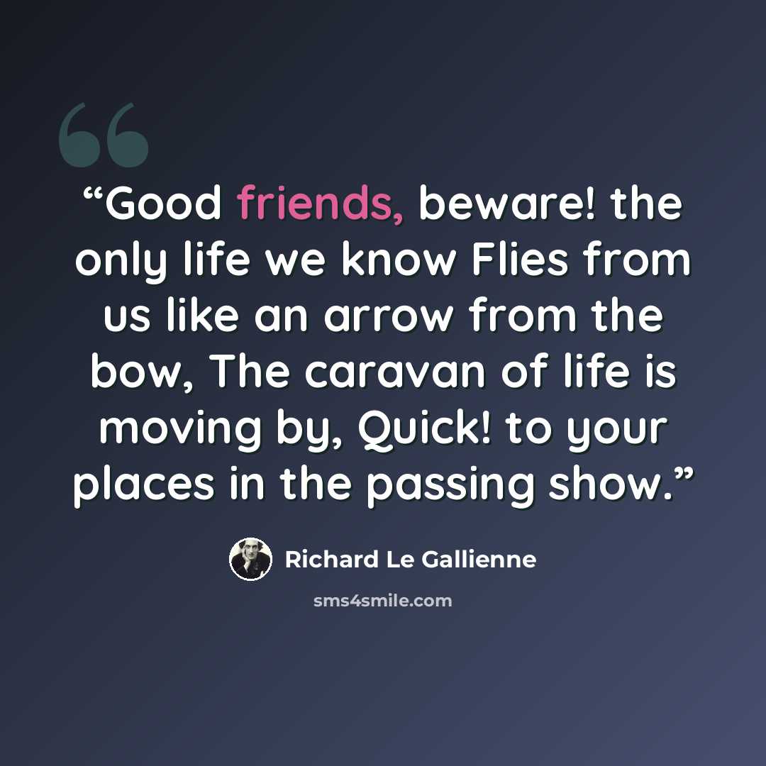 “Good friends, beware! the only life we know Flies from us like an arrow from the bow, The caravan of life is moving by, Quick! to your places in the passing show.” quote by Richard Le Gallienne