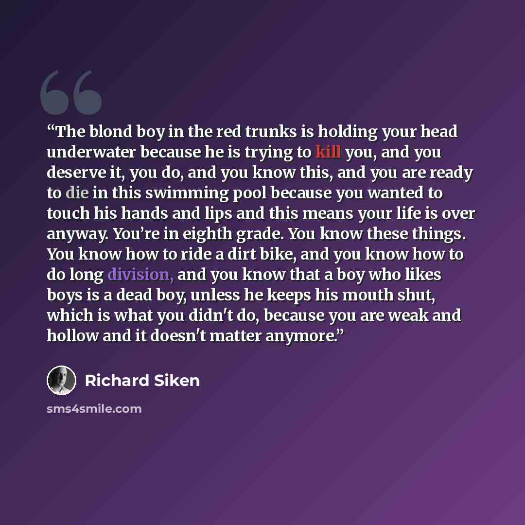 “The blond boy in the red trunks is holding your head underwater because he is trying to kill you, and you deserve it, you do, and you know this, and you are ready to die in this swimming pool because you wanted to touch his hands and lips and this means your life is over anyway. You’re in eighth…” quote by Richard Siken