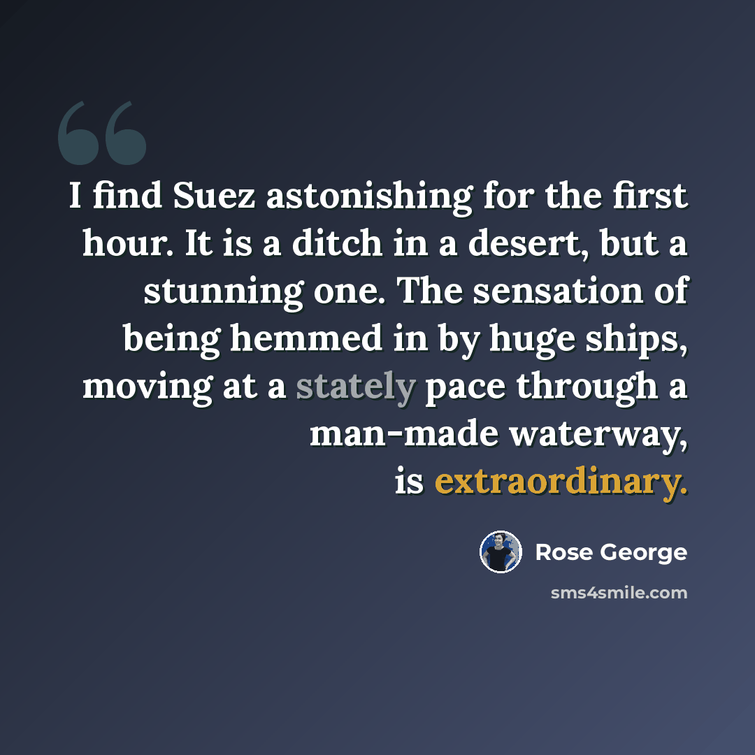 “I find Suez astonishing for the first hour. It is a ditch in a desert, but a stunning one. The sensation of being hemmed in by huge ships, moving at a stately pace through a man-made waterway, is extraordinary.” quote by Rose George