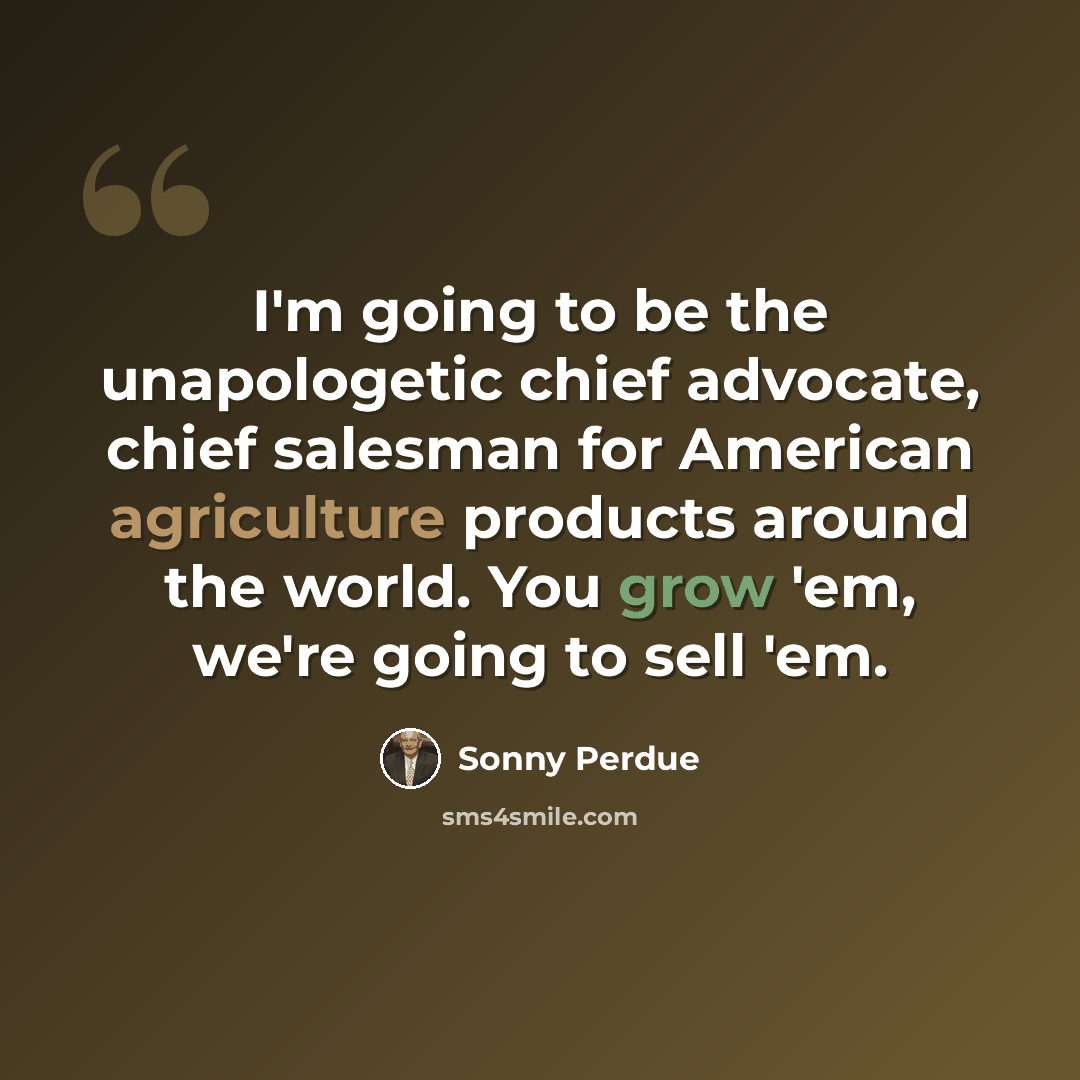 “I'm going to be the unapologetic chief advocate, chief salesman for American agriculture products around the world. You grow 'em, we're going to sell 'em.” quote by Sonny Perdue