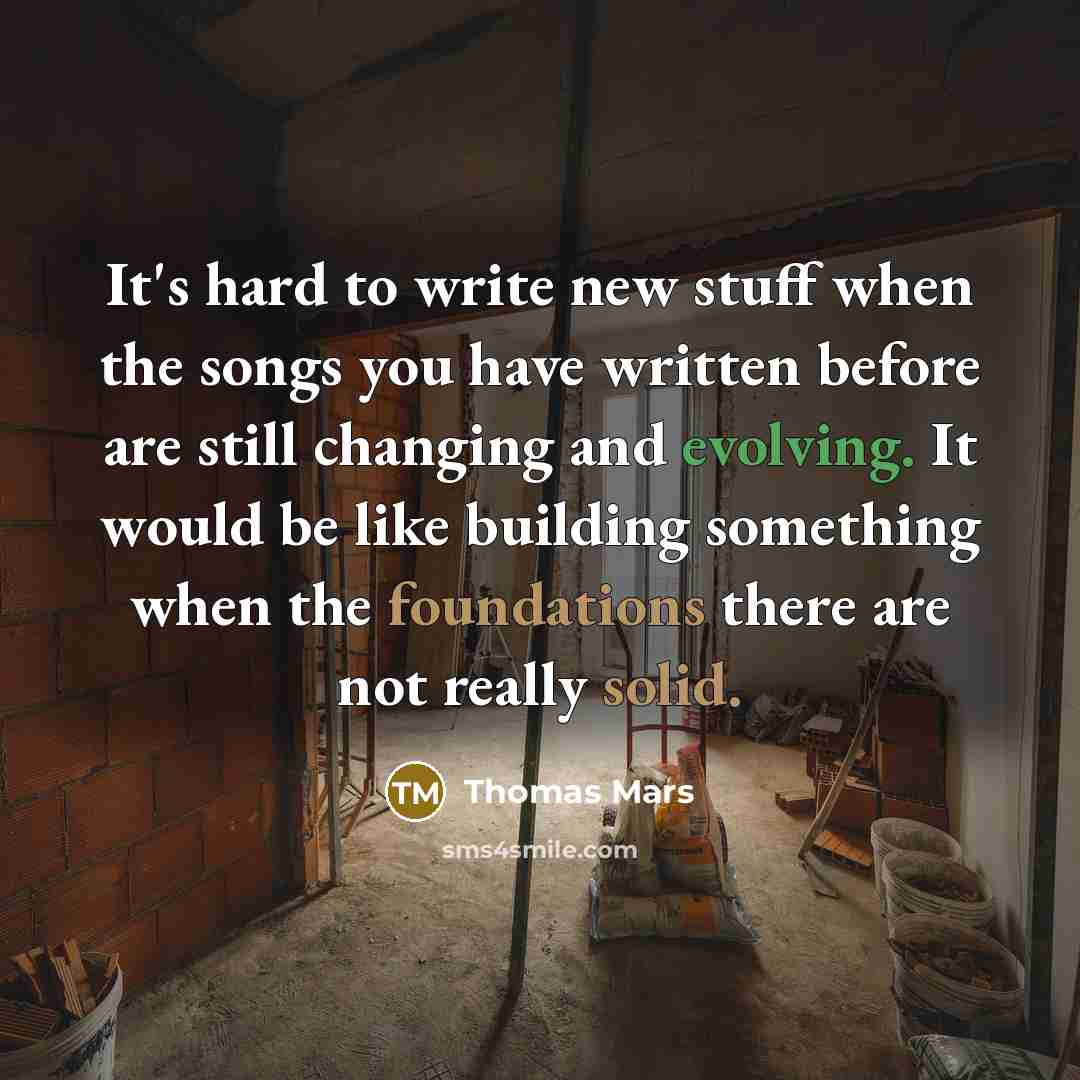 “It's hard to write new stuff when the songs you have written before are still changing and evolving. It would be like building something when the foundations there are not really solid.” quote by Thomas Mars