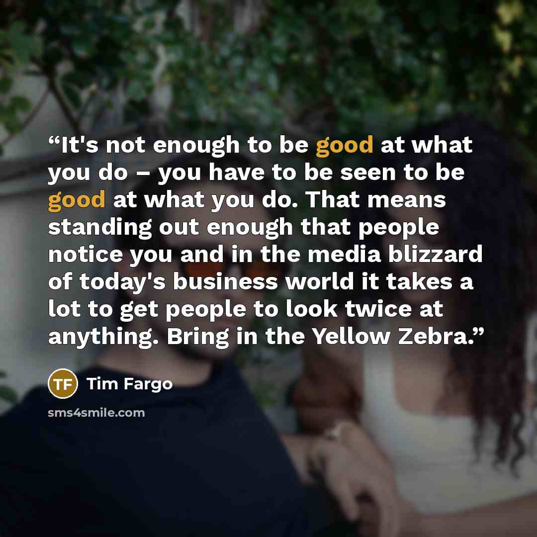 “It's not enough to be good at what you do – you have to be seen to be good at what you do. That means standing out enough that people notice you and in the media blizzard of today's business world it takes a lot to get people to look twice at anything. Bring in the Yellow Zebra.” quote by Tim Fargo