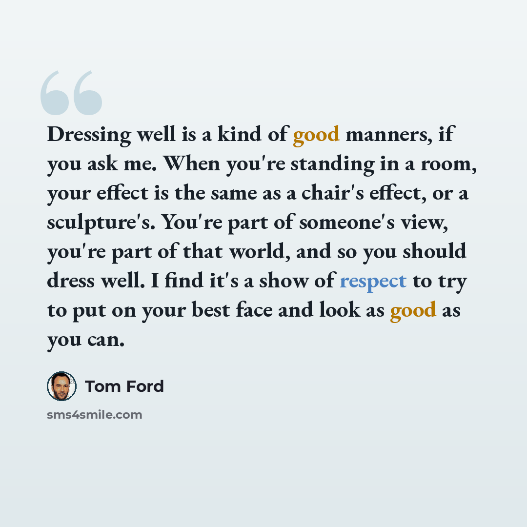 “Dressing well is a kind of good manners, if you ask me. When you're standing in a room, your effect is the same as a chair's effect, or a sculpture's. You're part of someone's view, you're part of that world, and so you should dress well. I find it's a show of respect to try to put on your best…” quote by Tom Ford