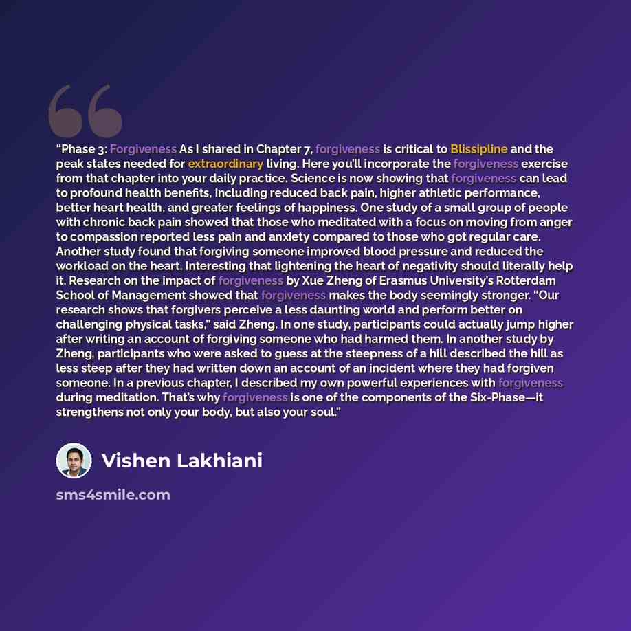 “Phase 3: Forgiveness As I shared in Chapter 7, forgiveness is critical to Blissipline and the peak states needed for extraordinary living. Here you’ll incorporate the forgiveness exercise from that chapter into your daily practice. Science is now showing that forgiveness can lead to profound…” quote by Vishen Lakhiani