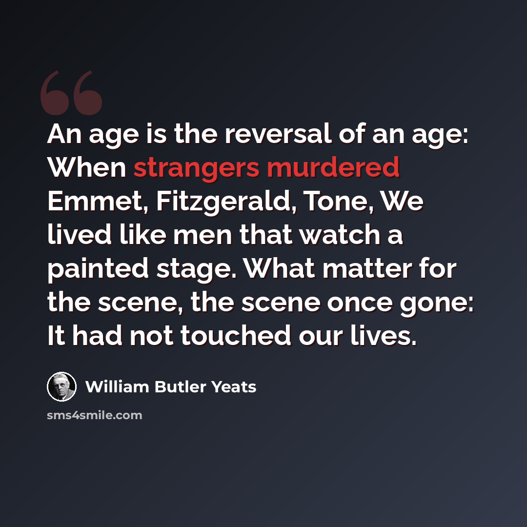 “An age is the reversal of an age: When strangers murdered Emmet, Fitzgerald, Tone, We lived like men that watch a painted stage. What matter for the scene, the scene once gone: It had not touched our lives.” quote by William Butler Yeats