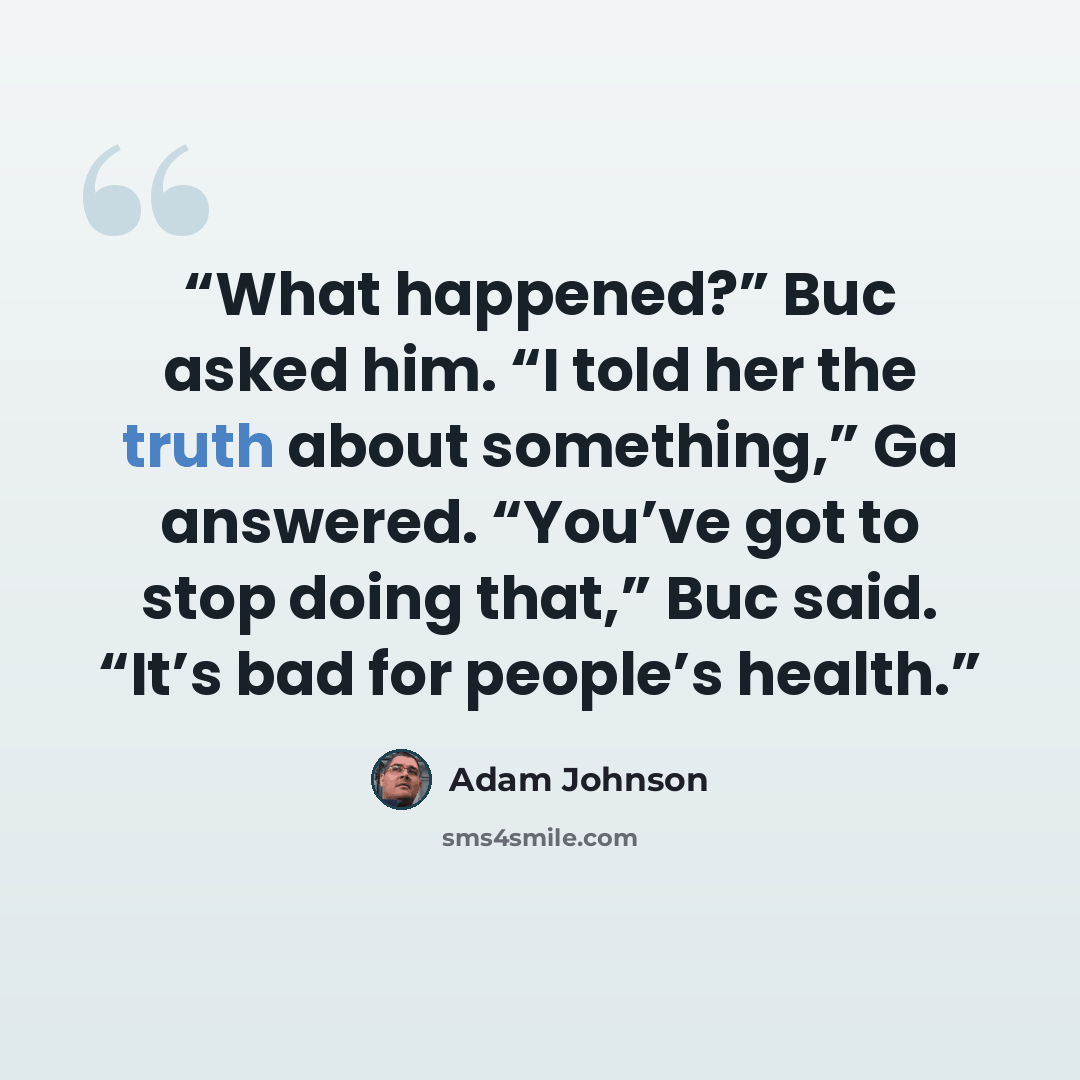 “What happened?” Buc asked him. “I told her the truth about something,” Ga answered. “You’ve got to stop doing that,” Buc said. “It’s bad for people’s health.” quote by Adam Johnson