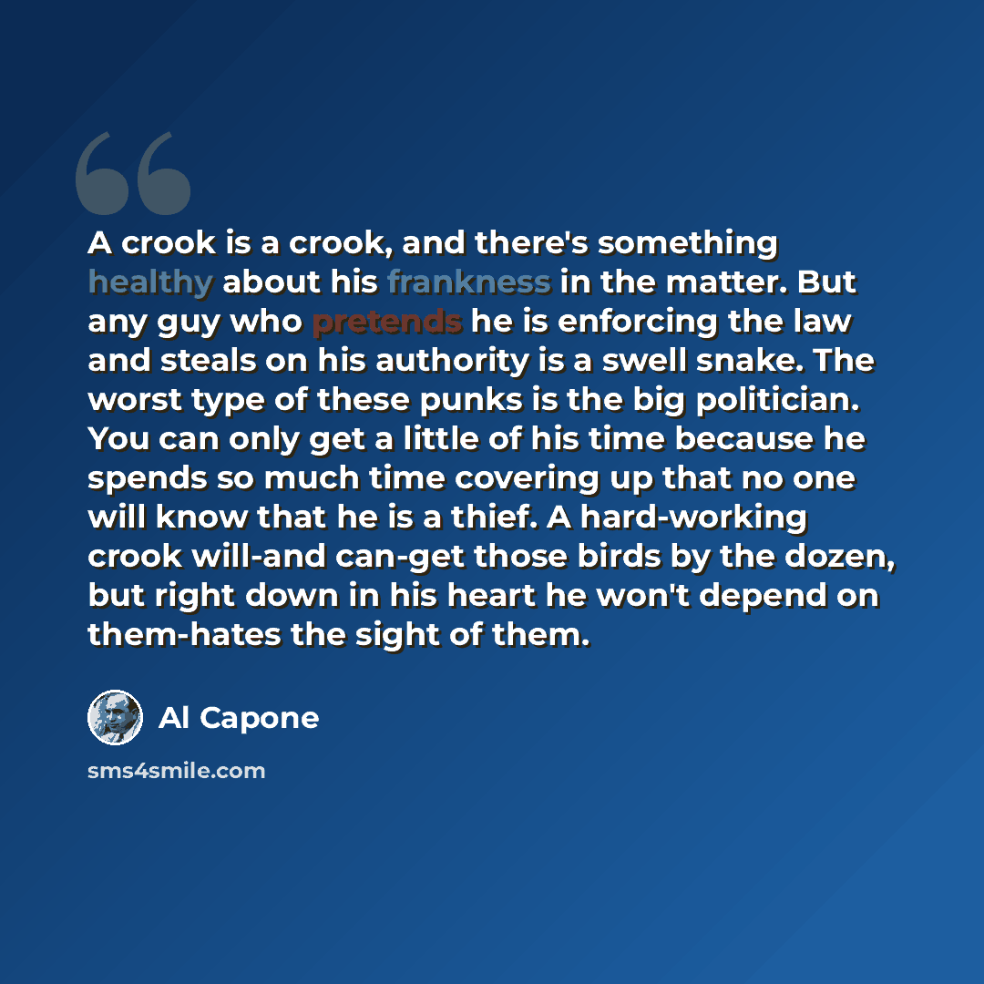 “A crook is a crook, and there's something healthy about his frankness in the matter. But any guy who pretends he is enforcing the law and steals on his authority is a swell snake. The worst type of these punks is the big politician. You can only get a little of his time because he spends so much…” quote by Al Capone
