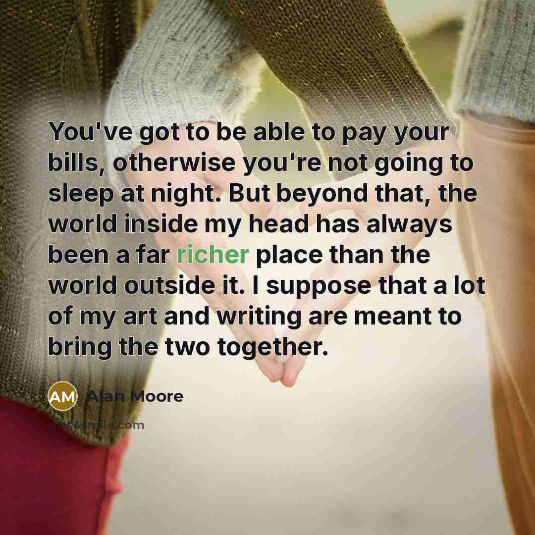 “You've got to be able to pay your bills, otherwise you're not going to sleep at night. But beyond that, the world inside my head has always been a far richer place than the world outside it. I suppose that a lot of my art and writing are meant to bring the two together.” quote by Alan Moore
