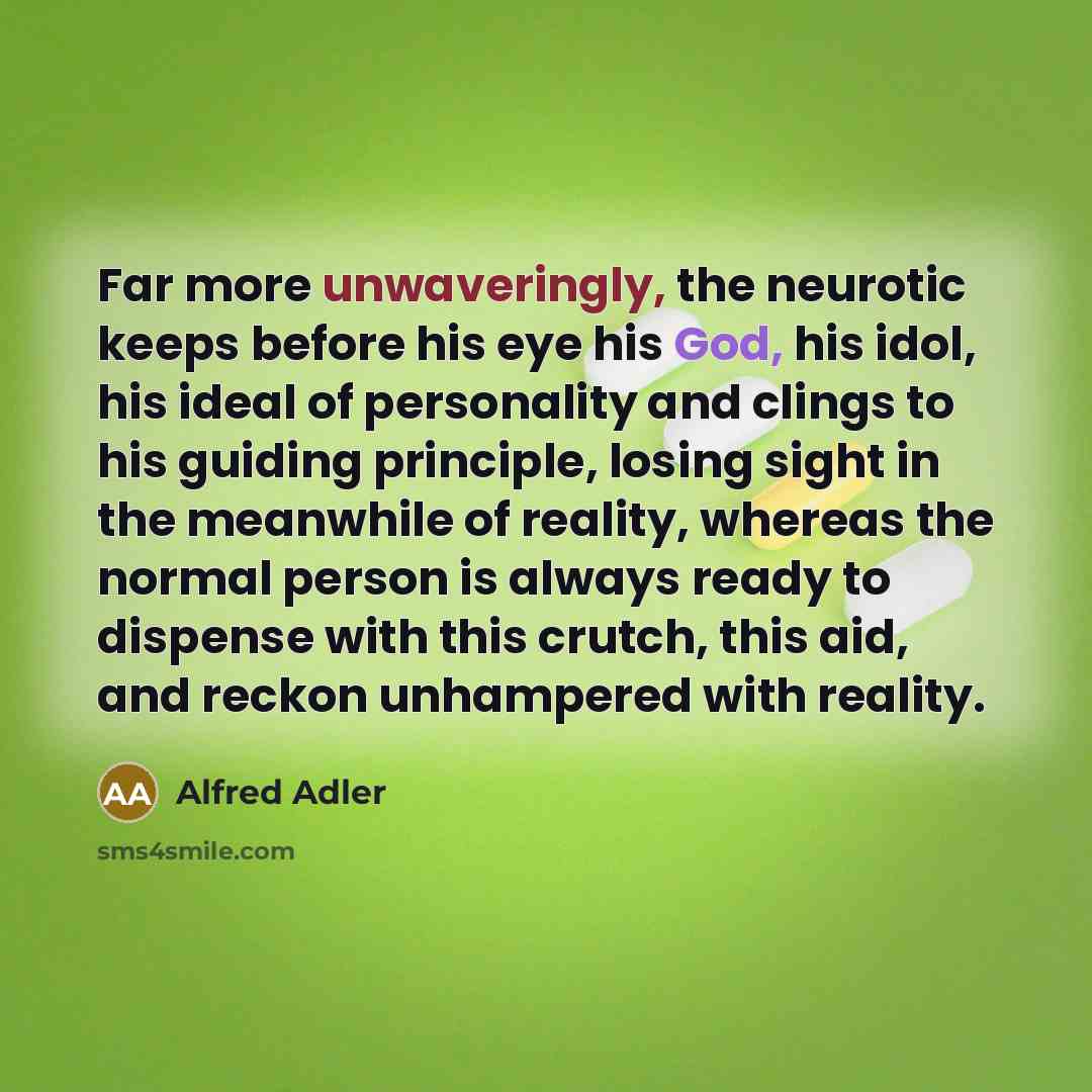“Far more unwaveringly, the neurotic keeps before his eye his God, his idol, his ideal of personality and clings to his guiding principle, losing sight in the meanwhile of reality, whereas the normal person is always ready to dispense with this crutch, this aid, and reckon unhampered with reality.” quote by Alfred Adler