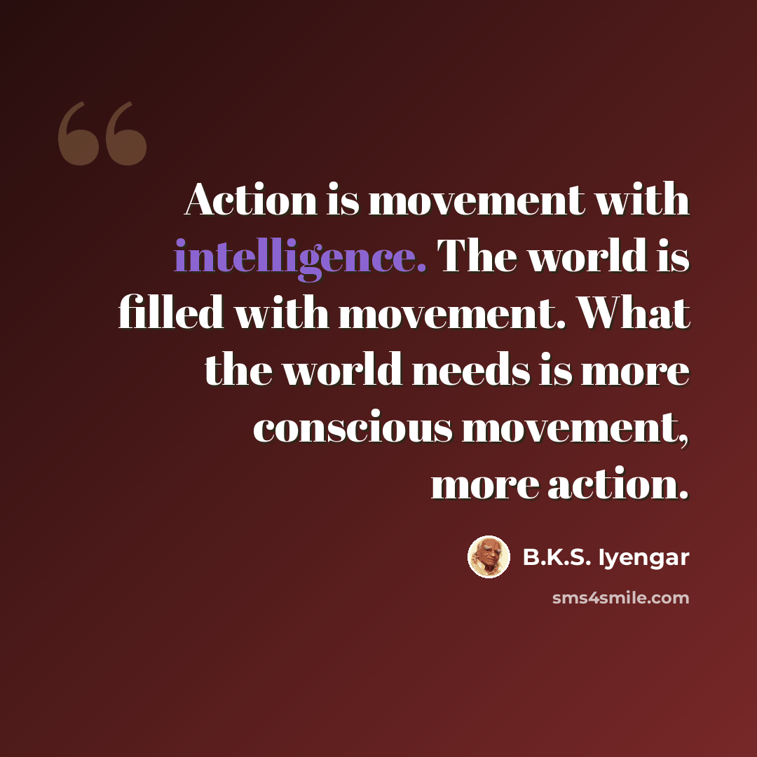 “Action is movement with intelligence. The world is filled with movement. What the world needs is more conscious movement, more action.” quote by B.K.S. Iyengar