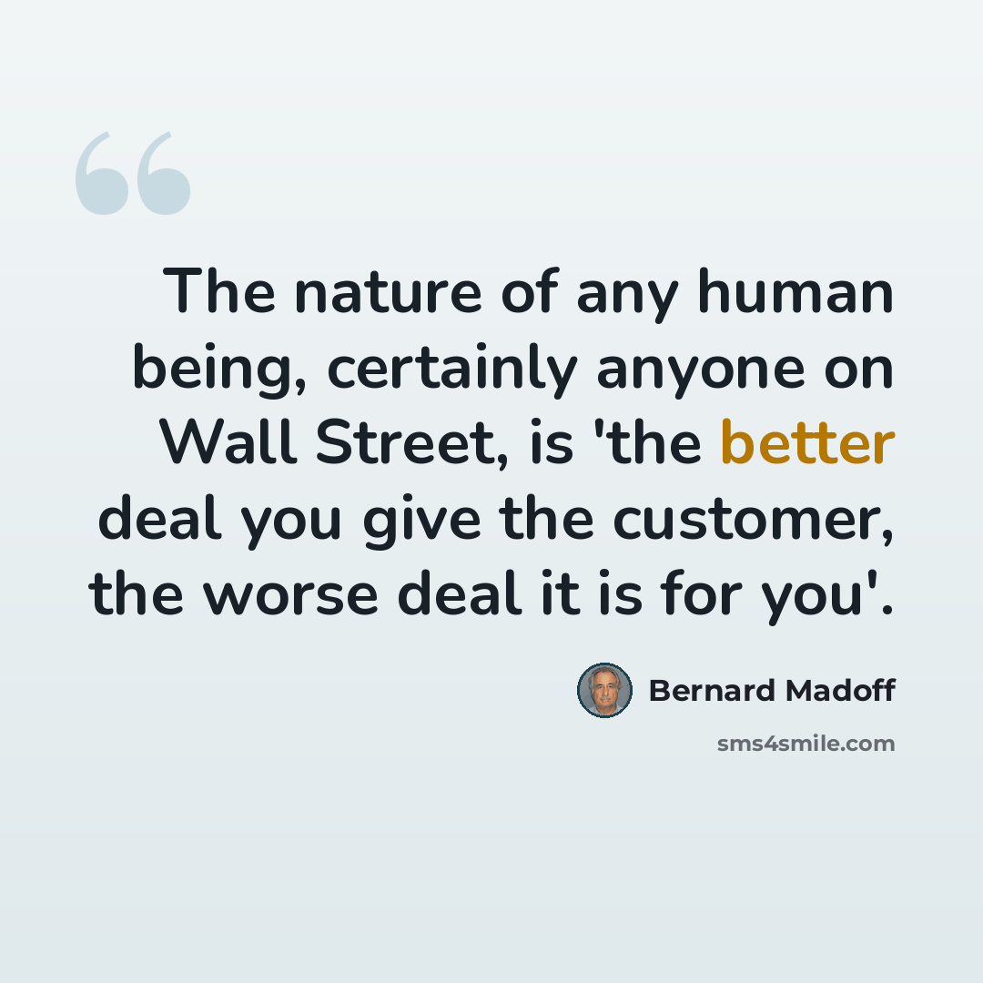 “The nature of any human being, certainly anyone on Wall Street, is 'the better deal you give the customer, the worse deal it is for you'.” quote by Bernard Madoff