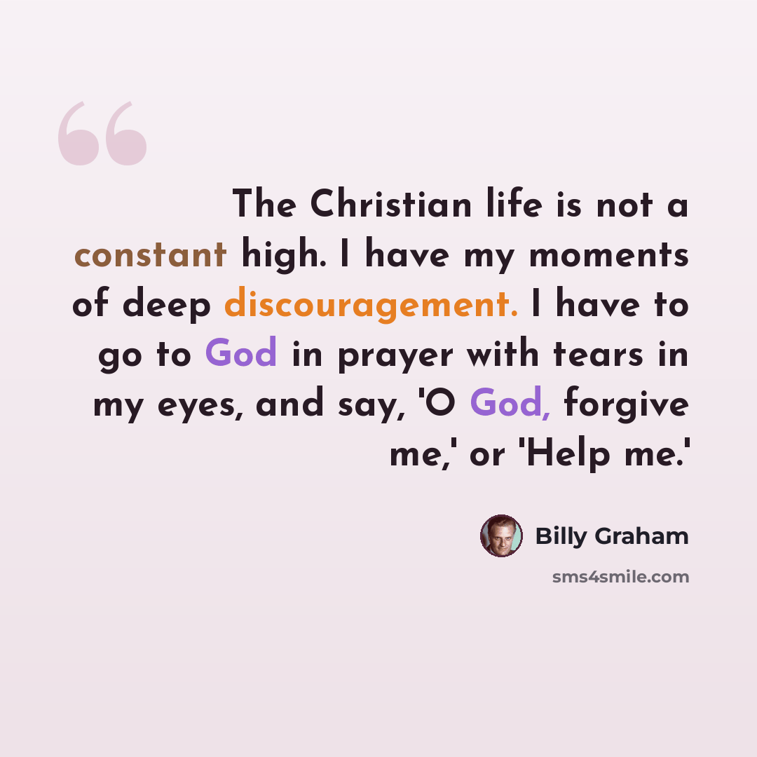 “The Christian life is not a constant high. I have my moments of deep discouragement. I have to go to God in prayer with tears in my eyes, and say, 'O God, forgive me,' or 'Help me.'” quote by Billy Graham