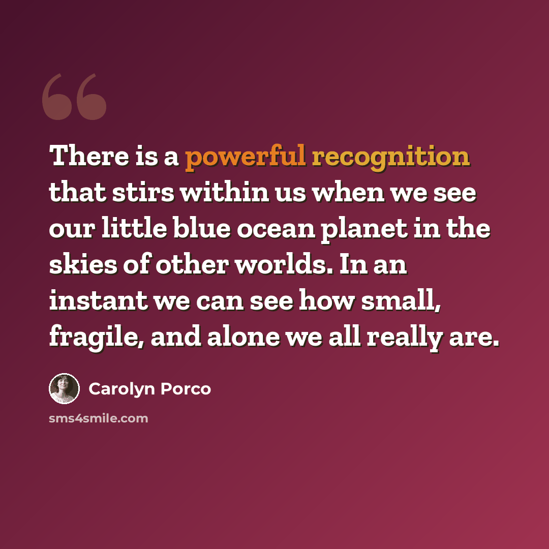 “There is a powerful recognition that stirs within us when we see our little blue ocean planet in the skies of other worlds. In an instant we can see how small, fragile, and alone we all really are.” quote by Carolyn Porco