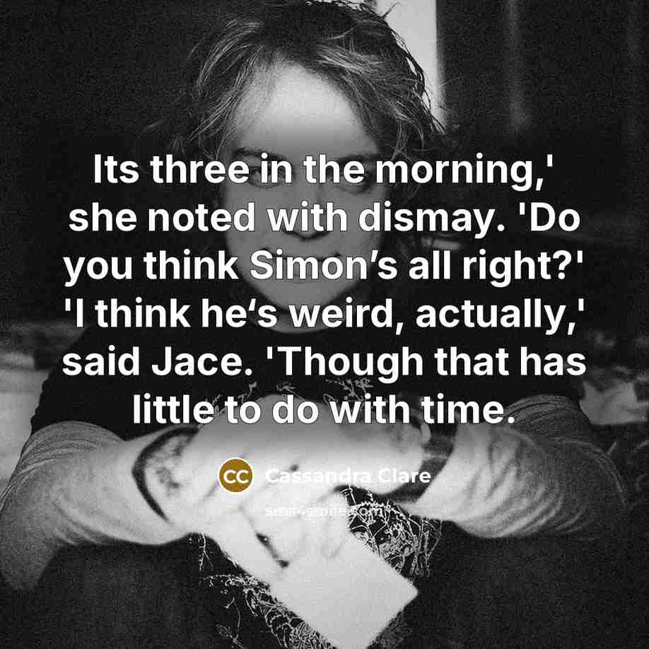 “Its three in the morning,' she noted with dismay. 'Do you think Simon’s all right?' 'I think he‘s weird, actually,' said Jace. 'Though that has little to do with time.” quote by Cassandra Clare