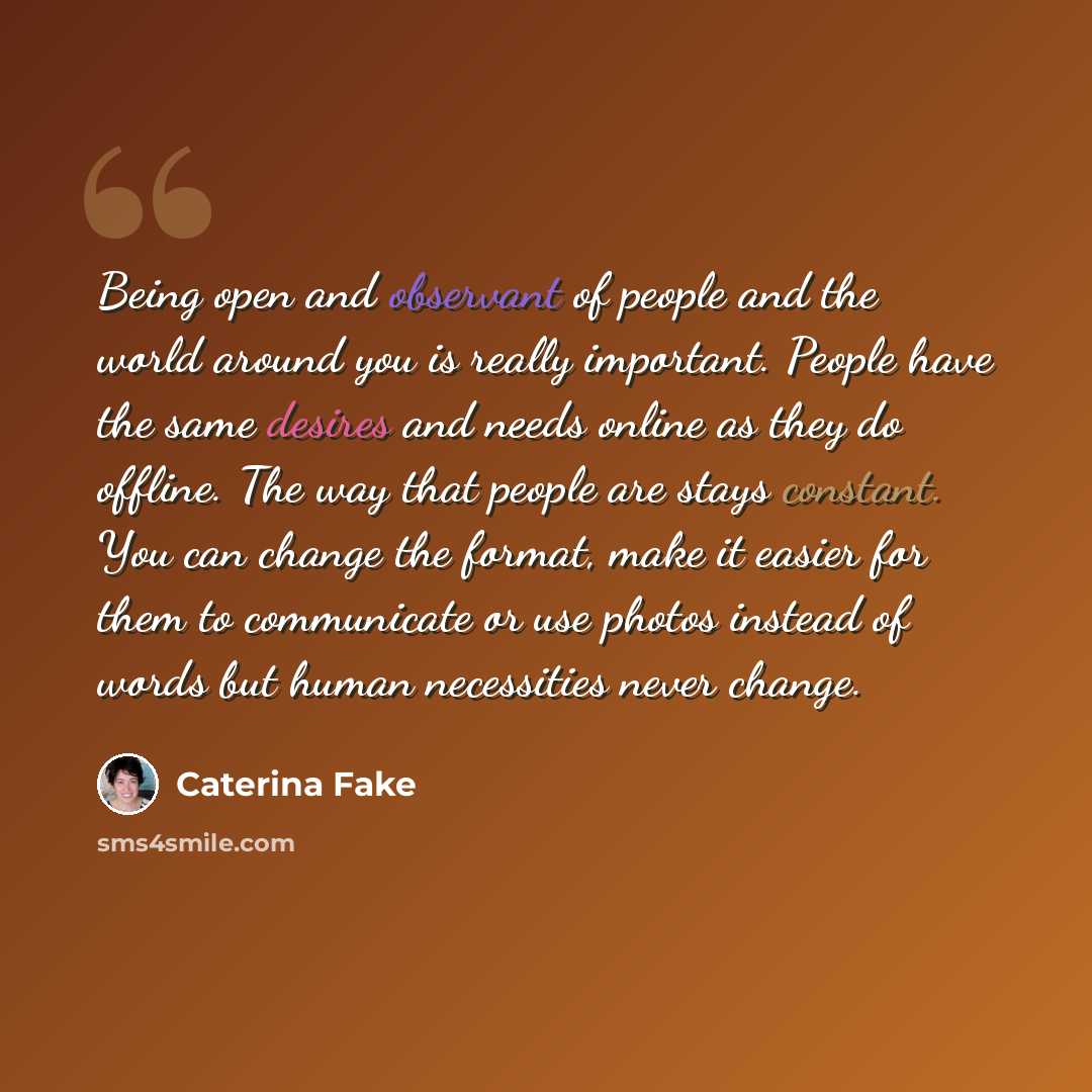 “Being open and observant of people and the world around you is really important. People have the same desires and needs online as they do offline. The way that people are stays constant. You can change the format, make it easier for them to communicate or use photos instead of words but human…” quote by Caterina Fake