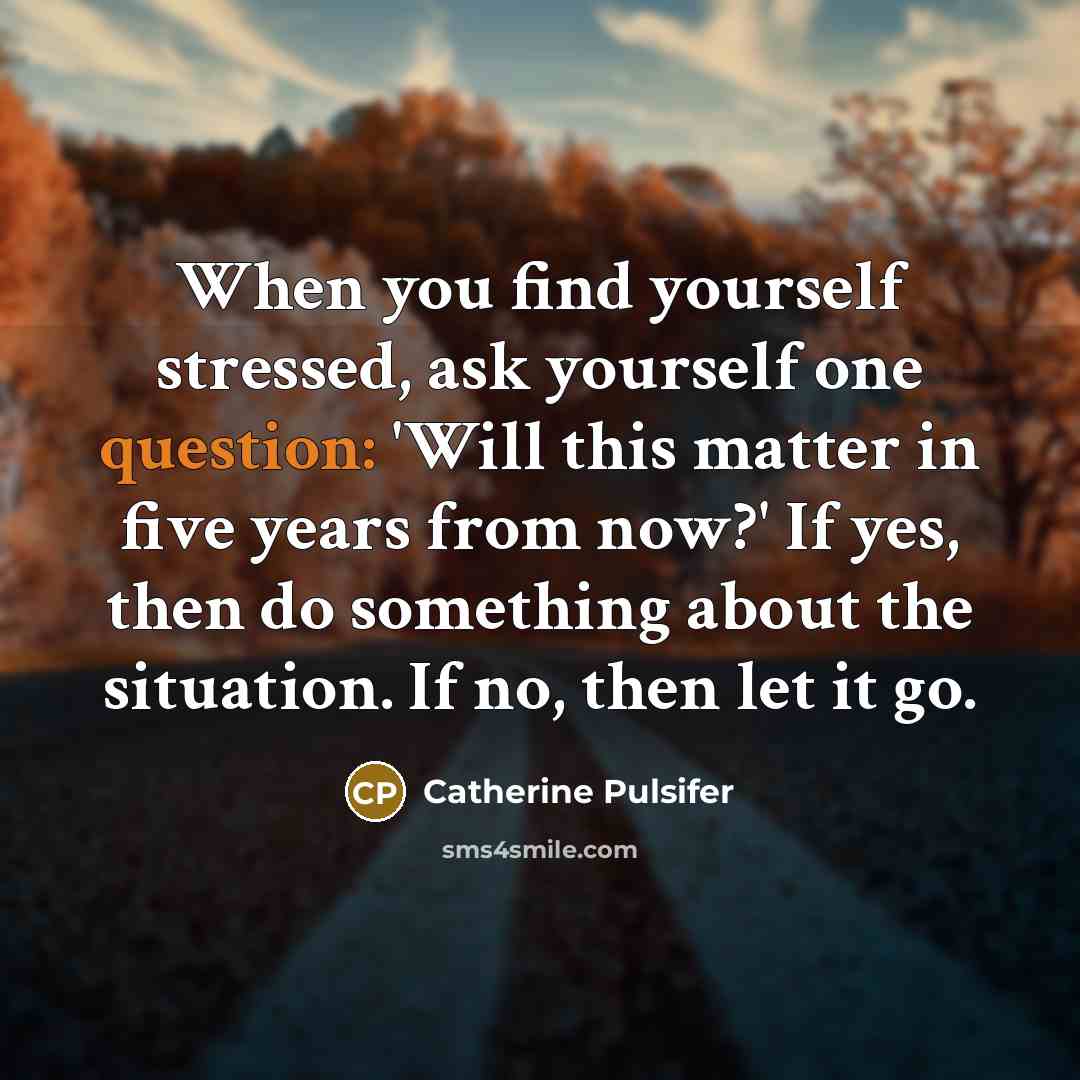 “When you find yourself stressed, ask yourself one question: 'Will this matter in five years from now?' If yes, then do something about the situation. If no, then let it go.” quote by Catherine Pulsifer
