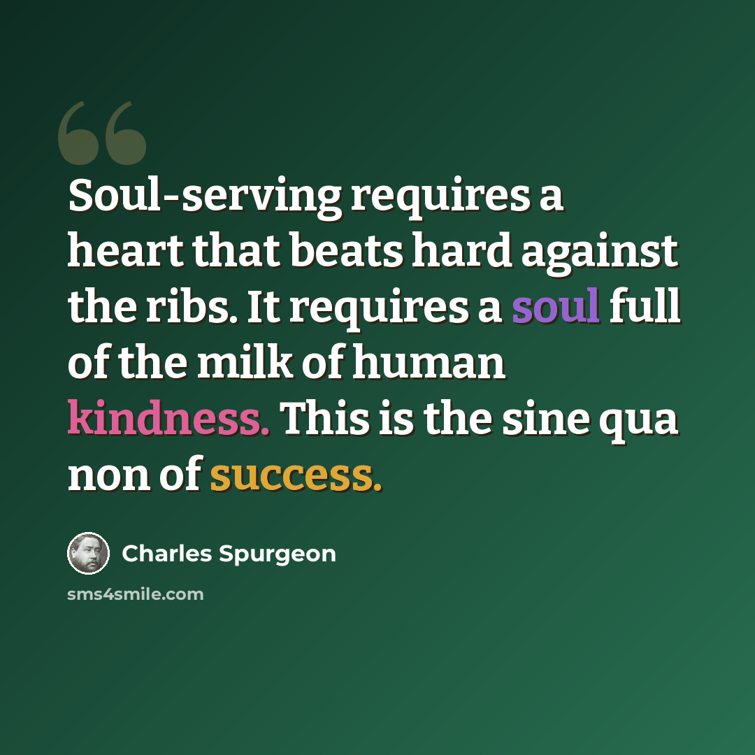 “Soul-serving requires a heart that beats hard against the ribs. It requires a soul full of the milk of human kindness. This is the sine qua non of success.” quote by Charles Spurgeon