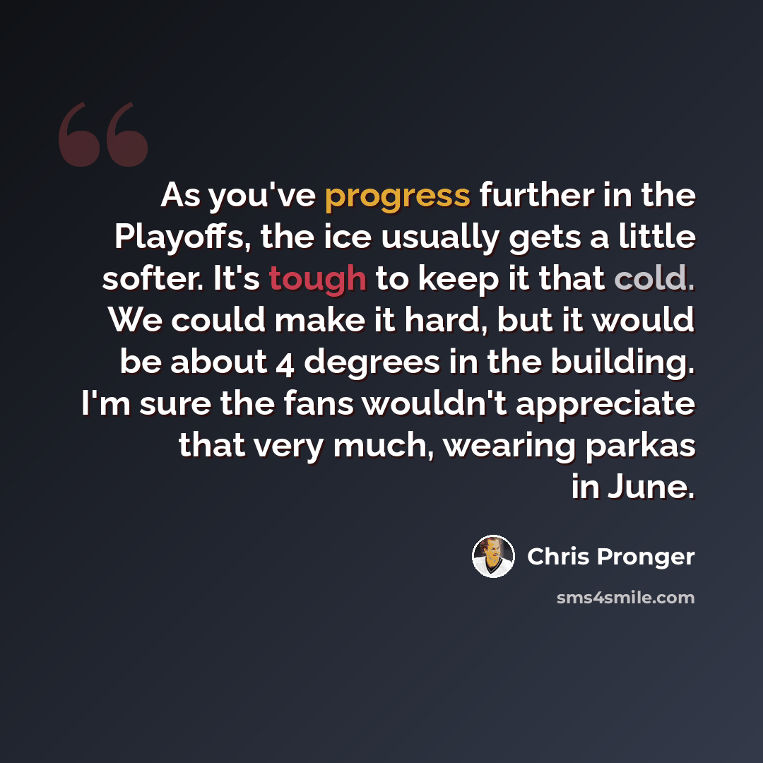 “As you've progress further in the Playoffs, the ice usually gets a little softer. It's tough to keep it that cold. We could make it hard, but it would be about 4 degrees in the building. I'm sure the fans wouldn't appreciate that very much, wearing parkas in June.” quote by Chris Pronger