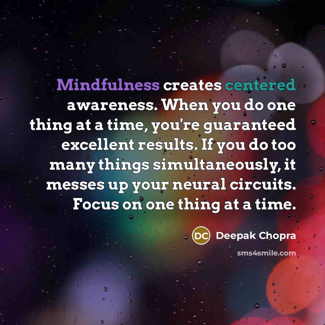 “Mindfulness creates centered awareness. When you do one thing at a time, you're guaranteed excellent results. If you do too many things simultaneously, it messes up your neural circuits. Focus on one thing at a time.” quote by Deepak Chopra