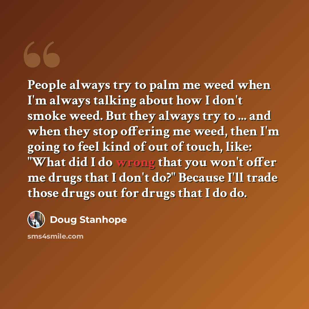 “People always try to palm me weed when I'm always talking about how I don't smoke weed. But they always try to ... and when they stop offering me weed, then I'm going to feel kind of out of touch, like: "What did I do wrong that you won't offer me drugs that I don't do?" Because I'll trade those…” quote by Doug Stanhope