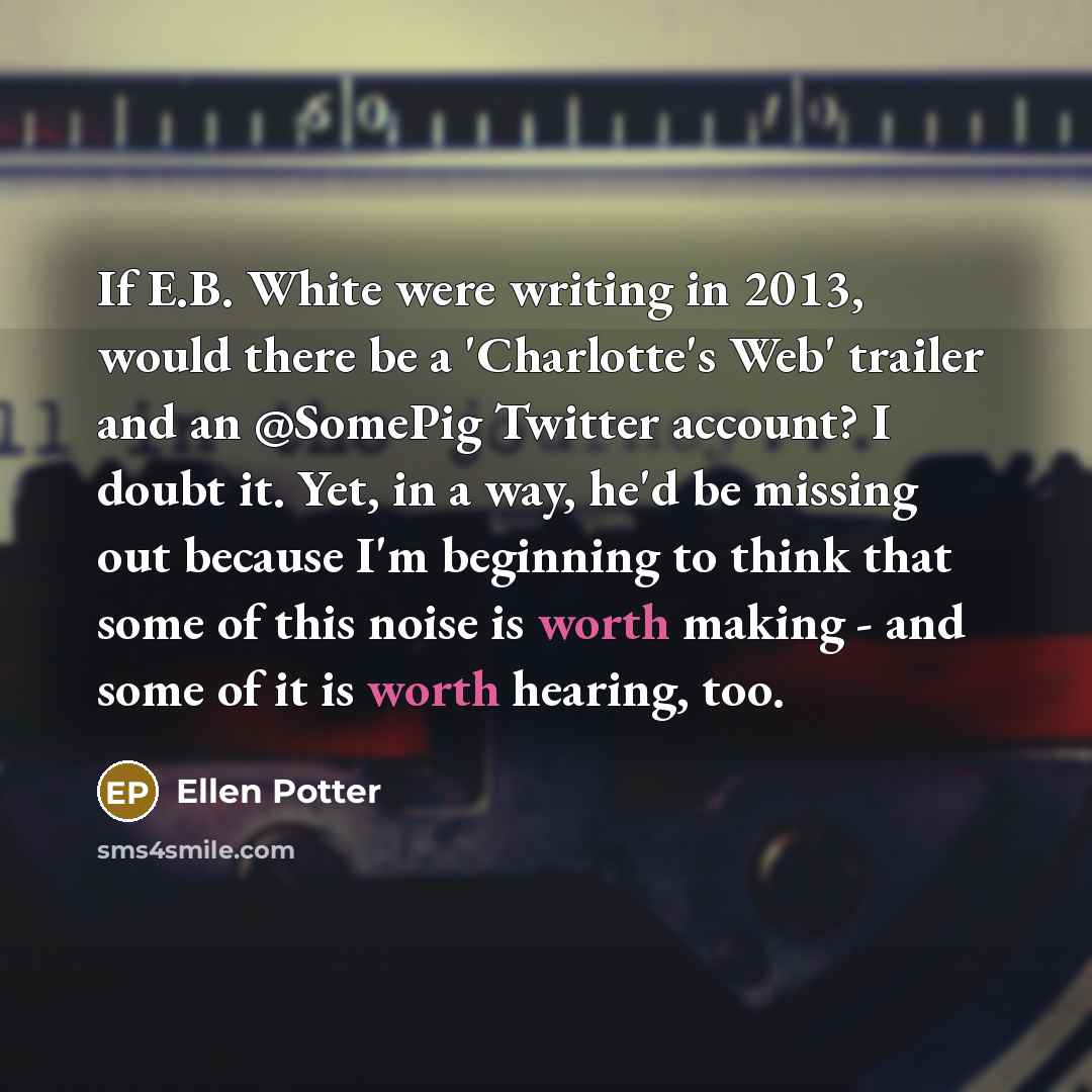 “If E.B. White were writing in 2013, would there be a 'Charlotte's Web' trailer and an @SomePig Twitter account? I doubt it. Yet, in a way, he'd be missing out because I'm beginning to think that some of this noise is worth making - and some of it is worth hearing, too.” quote by Ellen Potter
