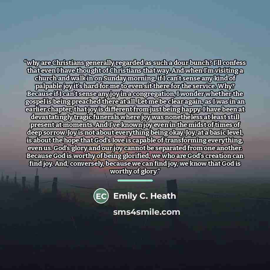 “why are Christians generally regarded as such a dour bunch? I’ll confess that even I have thought of Christians that way. And when I’m visiting a church and walk in on Sunday morning, if I can’t sense any kind of palpable joy it’s hard for me to even sit there for the service. Why? Because if I…” quote by Emily C. Heath