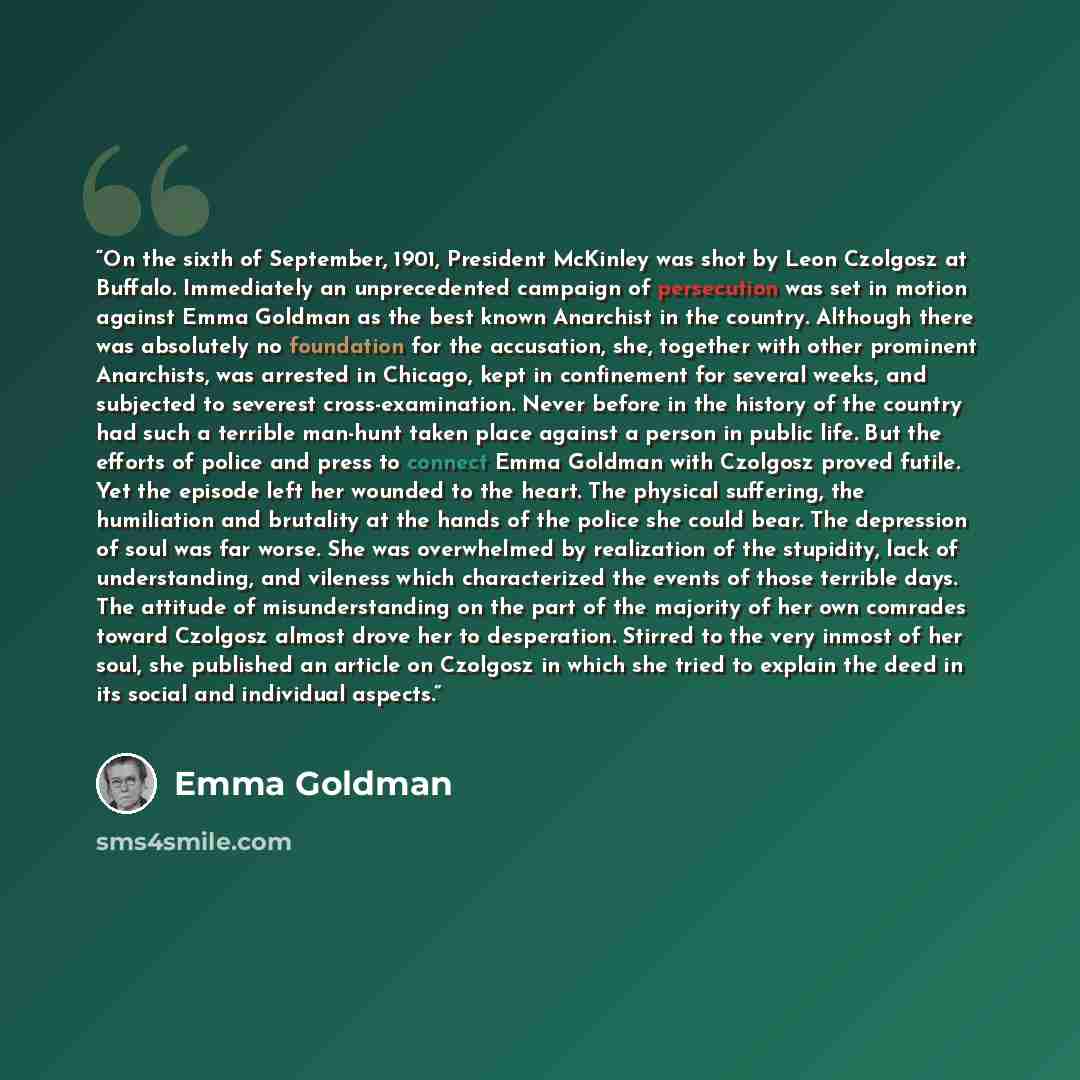“On the sixth of September, 1901, President McKinley was shot by Leon Czolgosz at Buffalo. Immediately an unprecedented campaign of persecution was set in motion against Emma Goldman as the best known Anarchist in the country. Although there was absolutely no foundation for the accusation, she…” quote by Emma Goldman