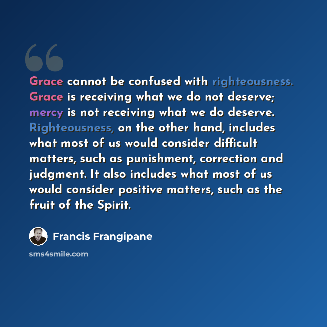 “Grace cannot be confused with righteousness. Grace is receiving what we do not deserve; mercy is not receiving what we do deserve. Righteousness, on the other hand, includes what most of us would consider difficult matters, such as punishment, correction and judgment. It also includes what most of…” quote by Francis Frangipane