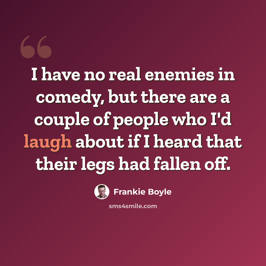 “I have no real enemies in comedy, but there are a couple of people who I'd laugh about if I heard that their legs had fallen off.” quote by Frankie Boyle