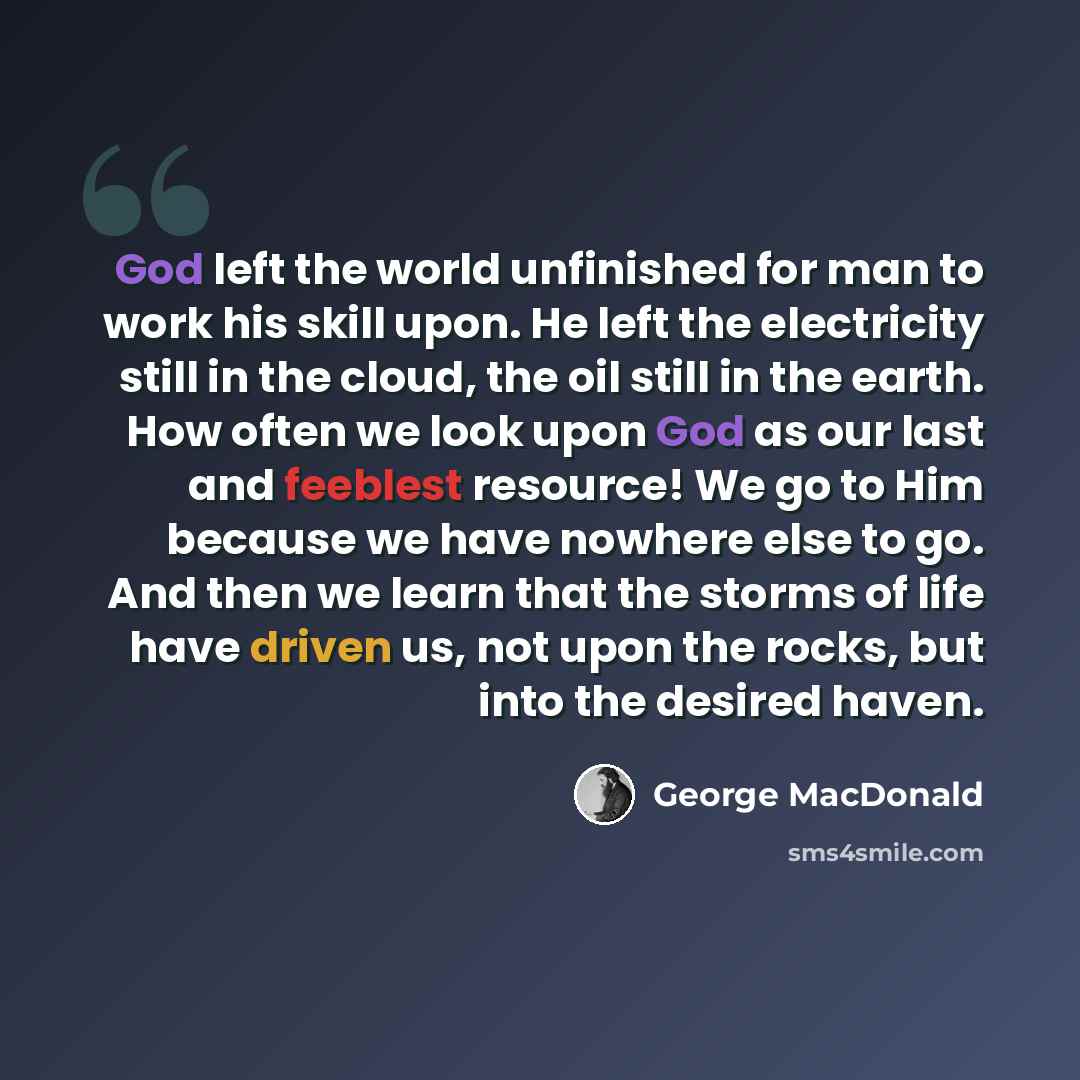 “God left the world unfinished for man to work his skill upon. He left the electricity still in the cloud, the oil still in the earth. How often we look upon God as our last and feeblest resource! We go to Him because we have nowhere else to go. And then we learn that the storms of life have driven…” quote by George MacDonald