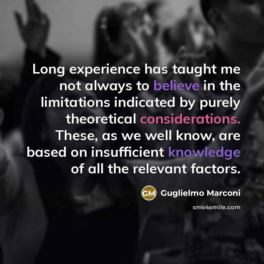 “Long experience has taught me not always to believe in the limitations indicated by purely theoretical considerations. These, as we well know, are based on insufficient knowledge of all the relevant factors.” quote by Guglielmo Marconi