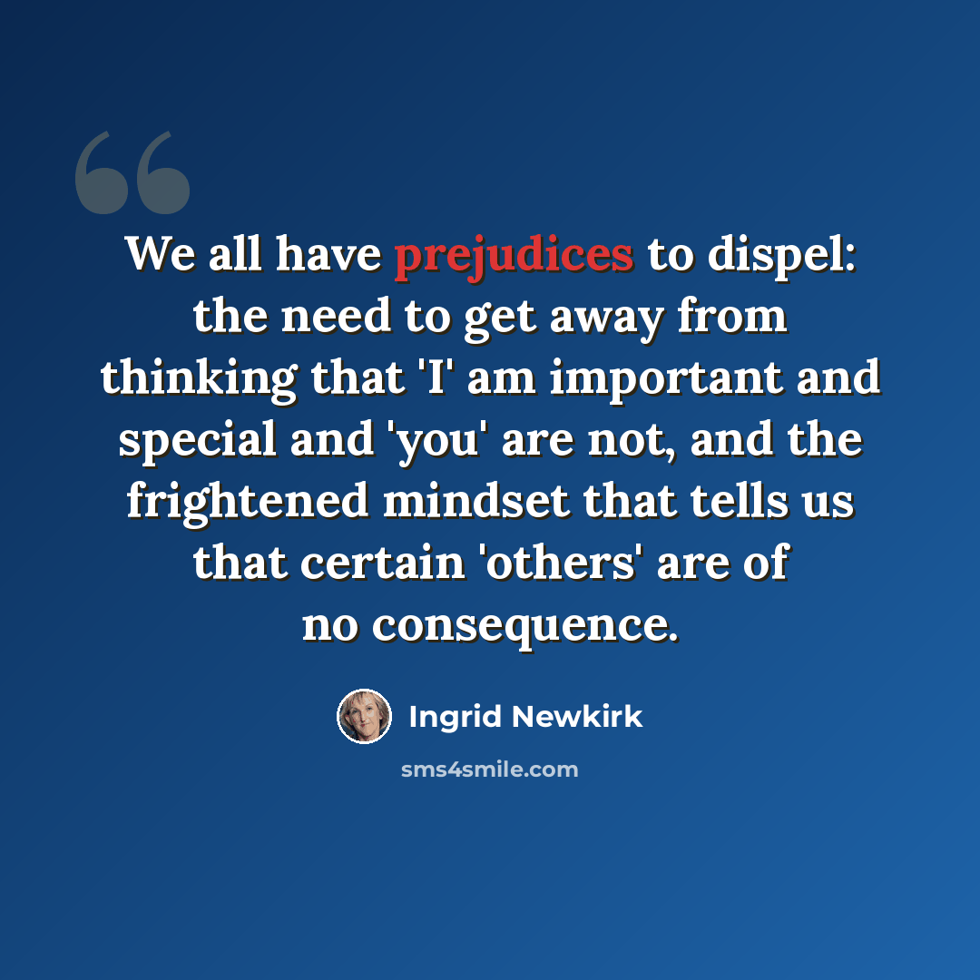 “We all have prejudices to dispel: the need to get away from thinking that 'I' am important and special and 'you' are not, and the frightened mindset that tells us that certain 'others' are of no consequence.” quote by Ingrid Newkirk