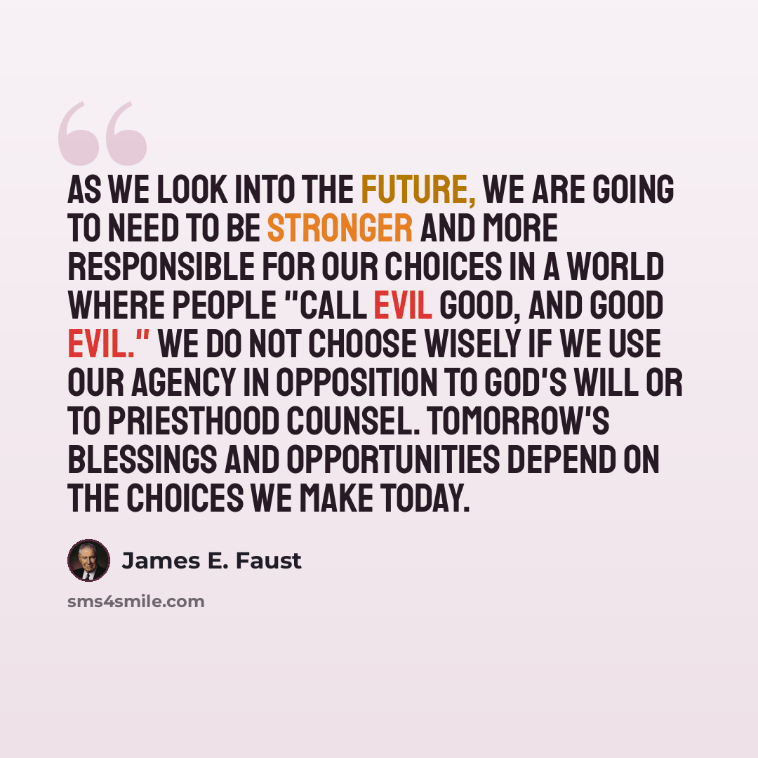 “As we look into the future, we are going to need to be stronger and more responsible for our choices in a world where people "call evil good, and good evil." We do not choose wisely if we use our agency in opposition to God's will or to priesthood counsel. Tomorrow's blessings and opportunities…” quote by James E. Faust