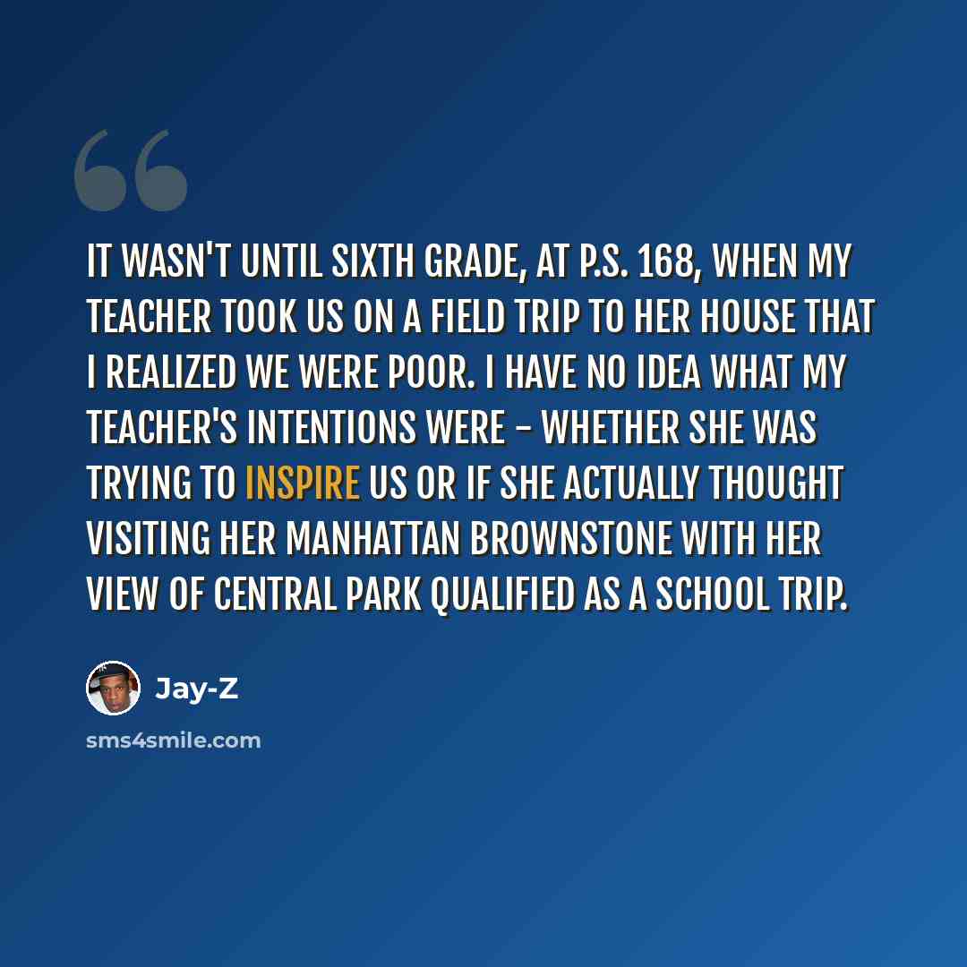 “It wasn't until sixth grade, at P.S. 168, when my teacher took us on a field trip to her house that I realized we were poor. I have no idea what my teacher's intentions were - whether she was trying to inspire us or if she actually thought visiting her Manhattan brownstone with her view of Central…” quote by Jay-Z