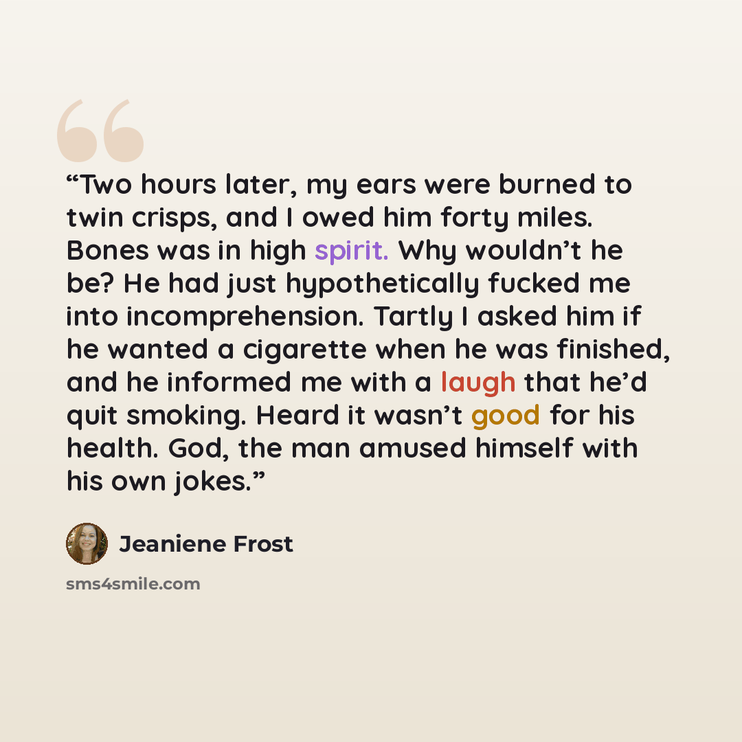 “Two hours later, my ears were burned to twin crisps, and I owed him forty miles. Bones was in high spirit. Why wouldn’t he be? He had just hypothetically fucked me into incomprehension. Tartly I asked him if he wanted a cigarette when he was finished, and he informed me with a laugh that he’d quit…” quote by Jeaniene Frost