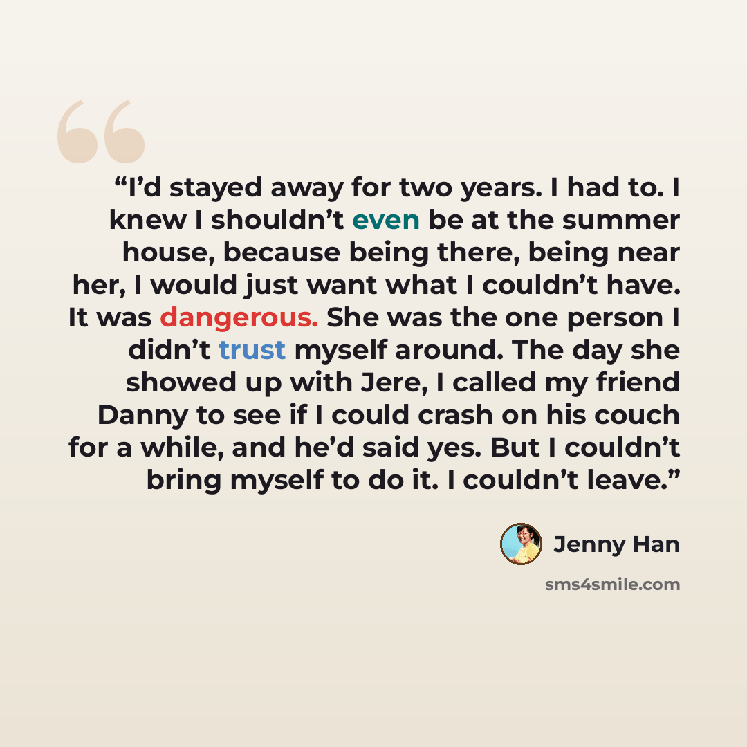 “I’d stayed away for two years. I had to. I knew I shouldn’t even be at the summer house, because being there, being near her, I would just want what I couldn’t have. It was dangerous. She was the one person I didn’t trust myself around. The day she showed up with Jere, I called my friend Danny to…” quote by Jenny Han