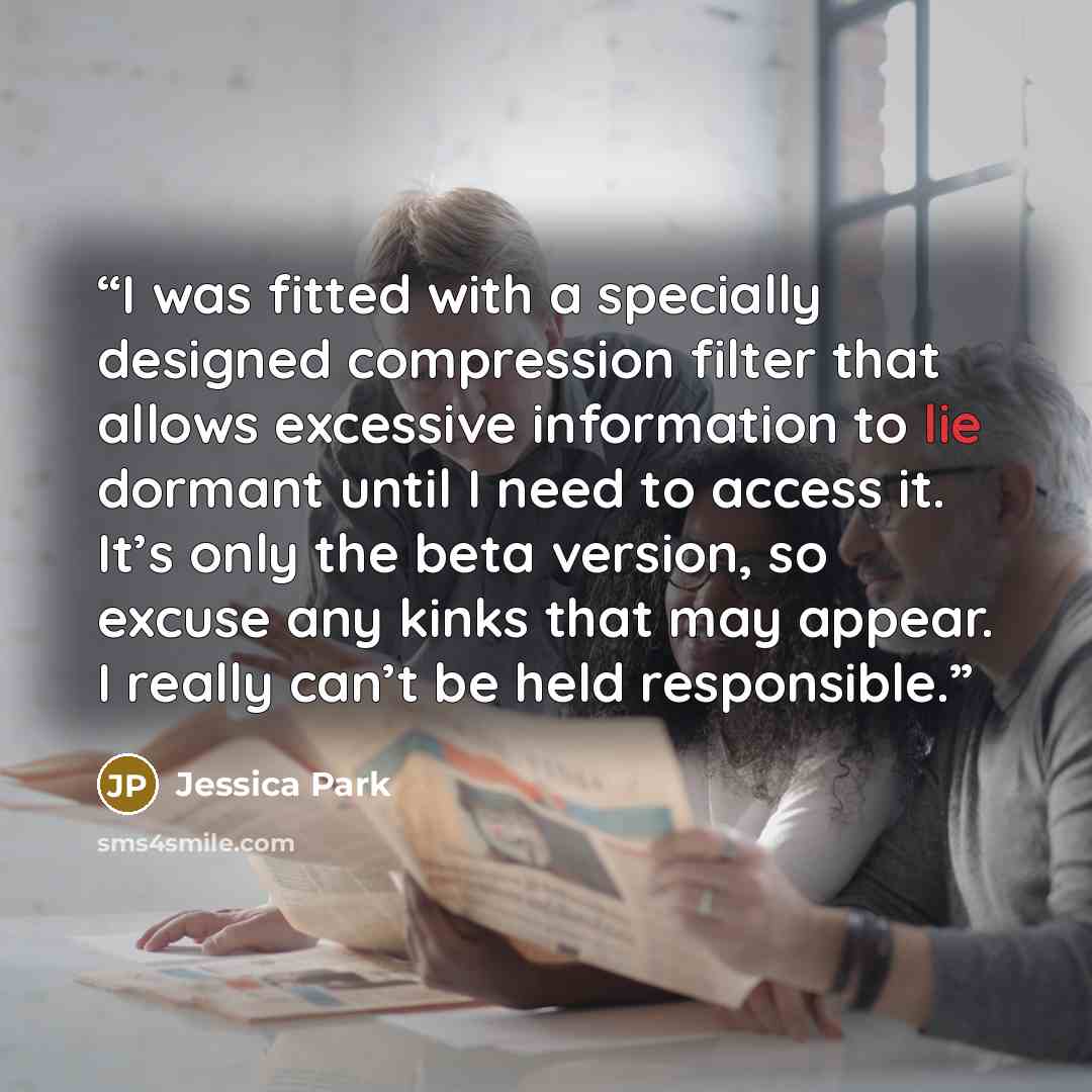 “I was fitted with a specially designed compression filter that allows excessive information to lie dormant until I need to access it. It’s only the beta version, so excuse any kinks that may appear. I really can’t be held responsible.” quote by Jessica Park