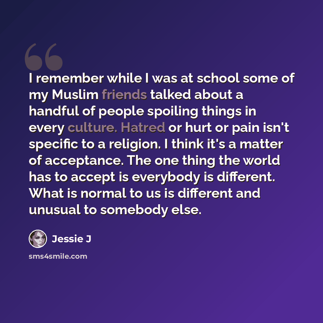 “I remember while I was at school some of my Muslim friends talked about a handful of people spoiling things in every culture. Hatred or hurt or pain isn't specific to a religion. I think it's a matter of acceptance. The one thing the world has to accept is everybody is different. What is normal to…” quote by Jessie J
