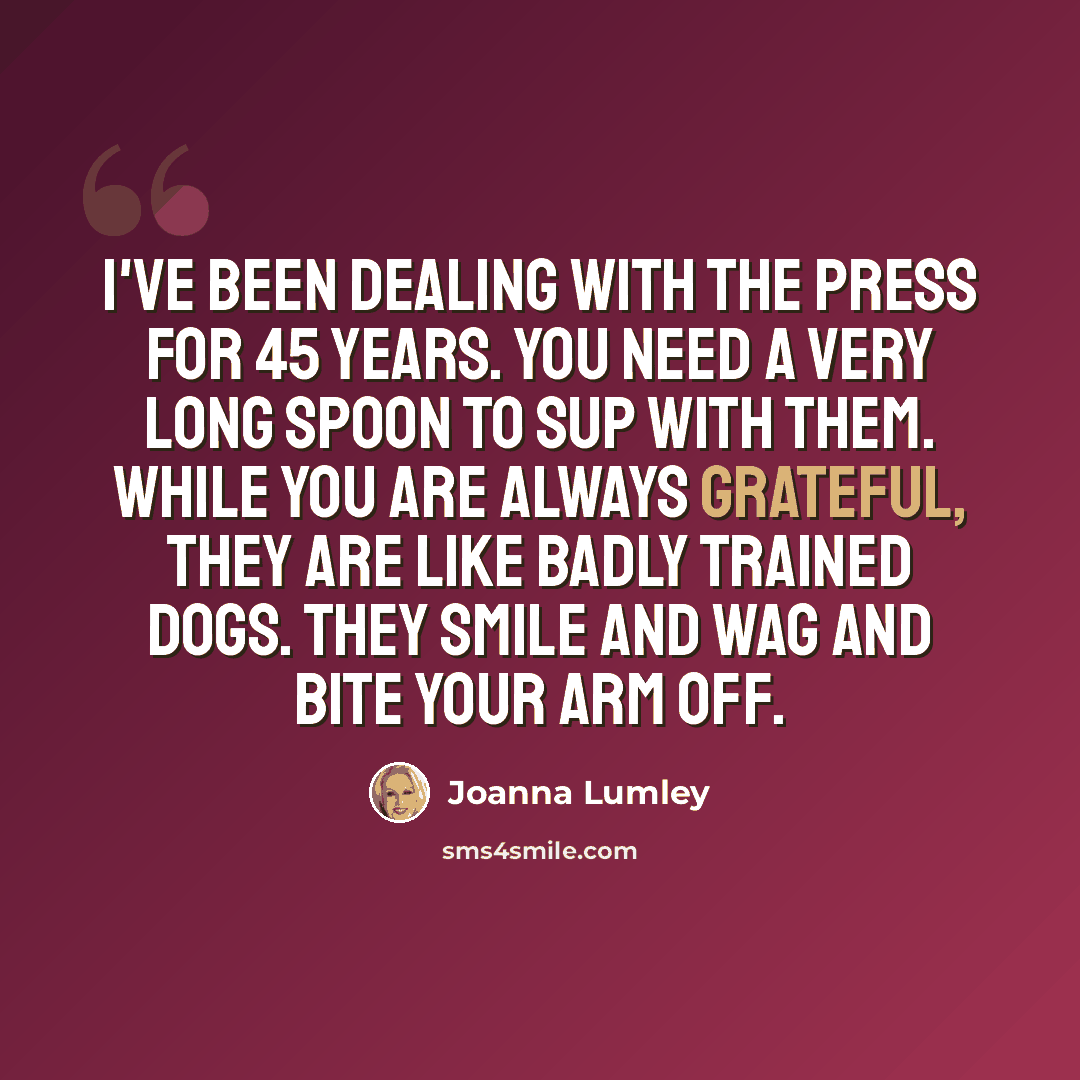 “I've been dealing with the press for 45 years. You need a very long spoon to sup with them. While you are always grateful, they are like badly trained dogs. They smile and wag and bite your arm off.” quote by Joanna Lumley