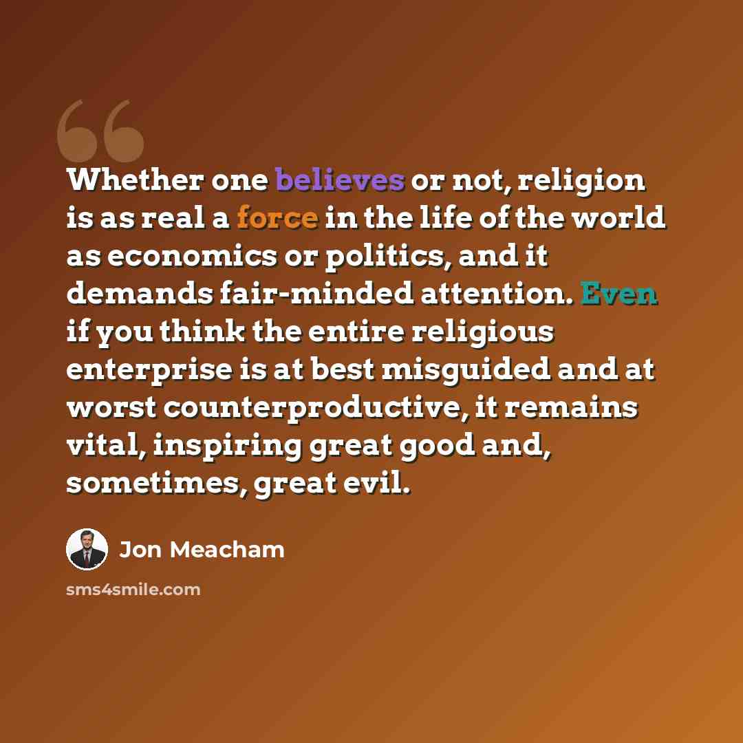 “Whether one believes or not, religion is as real a force in the life of the world as economics or politics, and it demands fair-minded attention. Even if you think the entire religious enterprise is at best misguided and at worst counterproductive, it remains vital, inspiring great good and…” quote by Jon Meacham