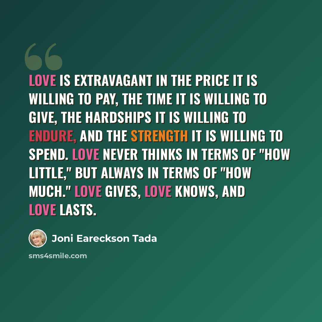 “Love is extravagant in the price it is willing to pay, the time it is willing to give, the hardships it is willing to endure, and the strength it is willing to spend. Love never thinks in terms of "how little," but always in terms of "how much." Love gives, love knows, and love lasts.” quote by Joni Eareckson Tada