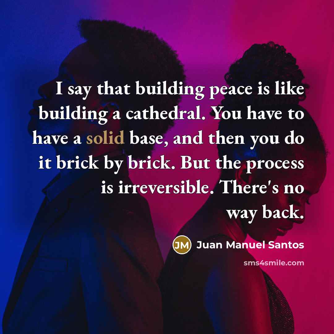“I say that building peace is like building a cathedral. You have to have a solid base, and then you do it brick by brick. But the process is irreversible. There's no way back.” quote by Juan Manuel Santos