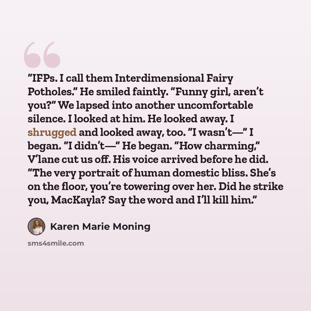 “IFPs. I call them Interdimensional Fairy Potholes.” He smiled faintly. “Funny girl, aren’t you?” We lapsed into another uncomfortable silence. I looked at him. He looked away. I shrugged and looked away, too. “I wasn’t—” I began. “I didn’t—” He began. “How charming,” V’lane cut us off. His voice…” quote by Karen Marie Moning