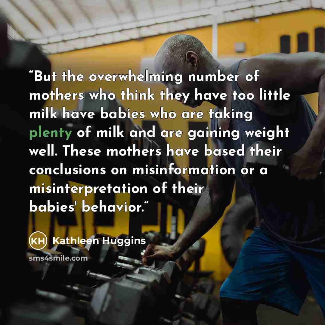 “But the overwhelming number of mothers who think they have too little milk have babies who are taking plenty of milk and are gaining weight well. These mothers have based their conclusions on misinformation or a misinterpretation of their babies' behavior.” quote by Kathleen Huggins