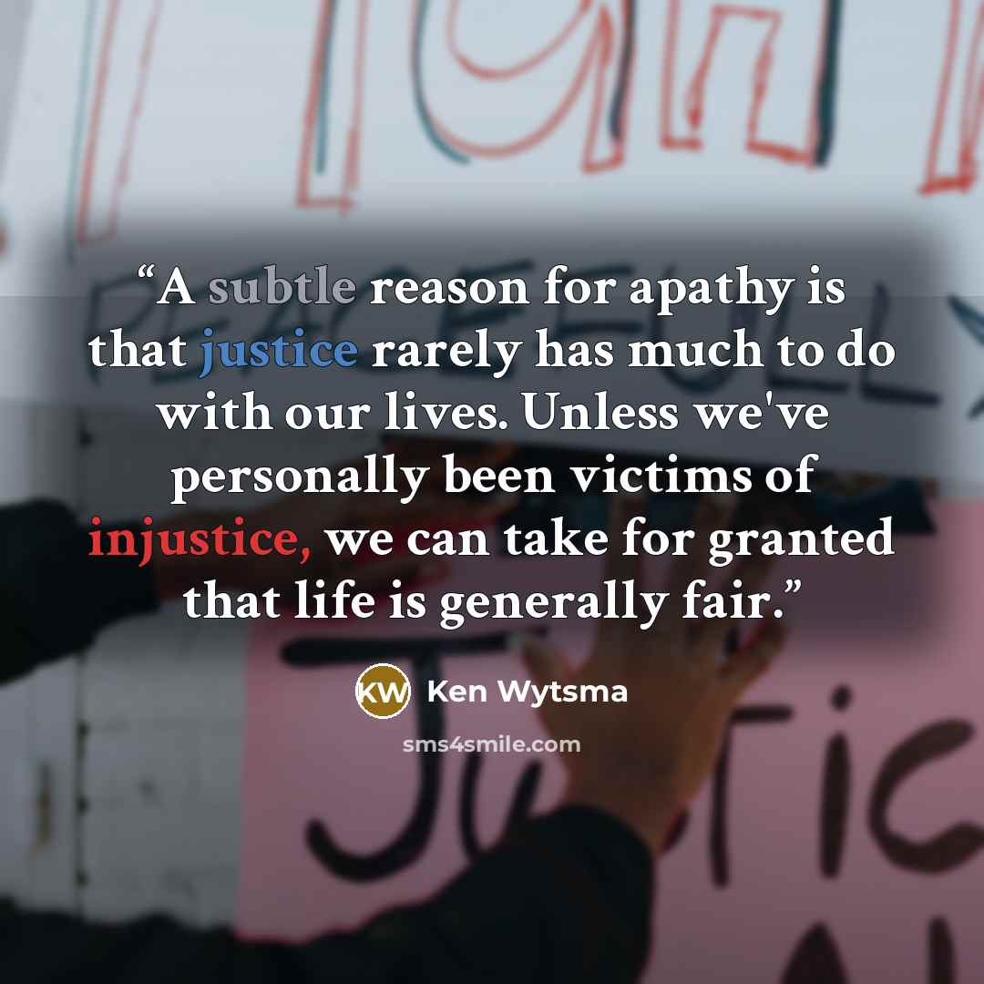 “A subtle reason for apathy is that justice rarely has much to do with our lives. Unless we've personally been victims of injustice, we can take for granted that life is generally fair.” quote by Ken Wytsma
