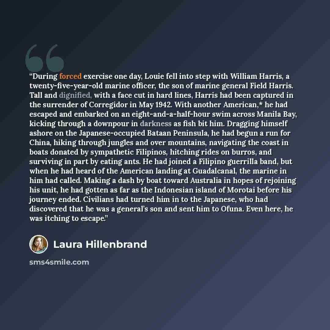 “During forced exercise one day, Louie fell into step with William Harris, a twenty-five-year-old marine officer, the son of marine general Field Harris. Tall and dignified, with a face cut in hard lines, Harris had been captured in the surrender of Corregidor in May 1942. With another American,*…” quote by Laura Hillenbrand