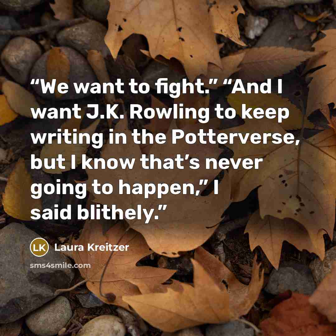 “We want to fight.” “And I want J.K. Rowling to keep writing in the Potterverse, but I know that’s never going to happen,” I said blithely.” quote by Laura Kreitzer
