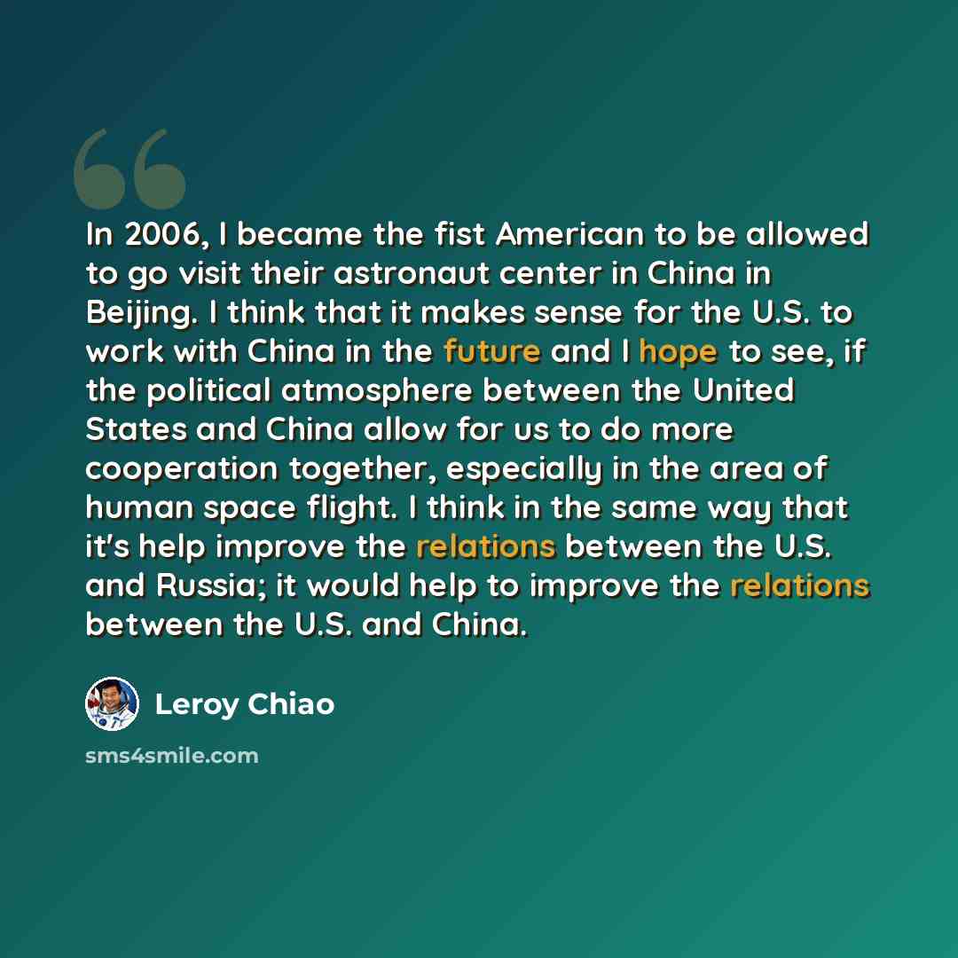 “In 2006, I became the fist American to be allowed to go visit their astronaut center in China in Beijing. I think that it makes sense for the U.S. to work with China in the future and I hope to see, if the political atmosphere between the United States and China allow for us to do more cooperation…” quote by Leroy Chiao