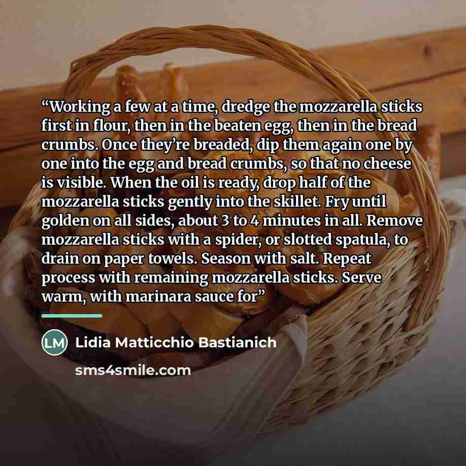 “Working a few at a time, dredge the mozzarella sticks first in flour, then in the beaten egg, then in the bread crumbs. Once they’re breaded, dip them again one by one into the egg and bread crumbs, so that no cheese is visible. When the oil is ready, drop half of the mozzarella sticks gently into…” quote by Lidia Matticchio Bastianich